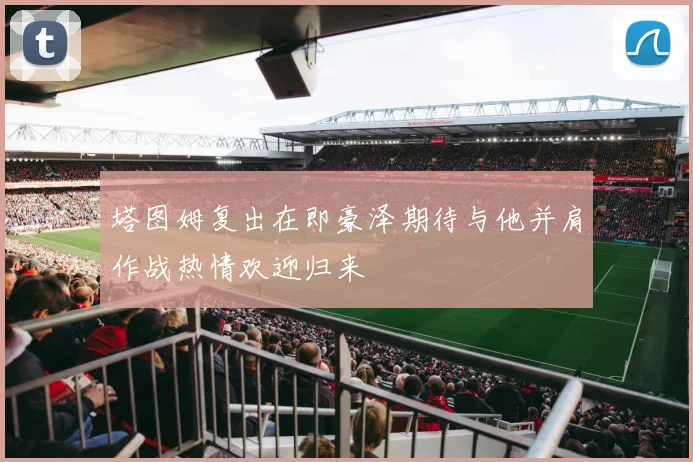 塔图姆复出在即豪泽期待与他并肩作战热情欢迎归来