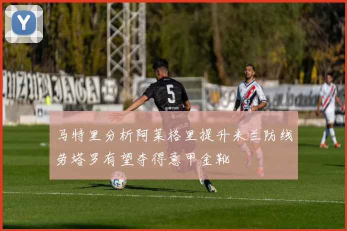 马特里分析阿莱格里提升米兰防线劳塔罗有望夺得意甲金靴