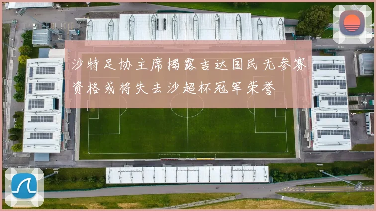 沙特足协主席揭露吉达国民无参赛资格或将失去沙超杯冠军荣誉