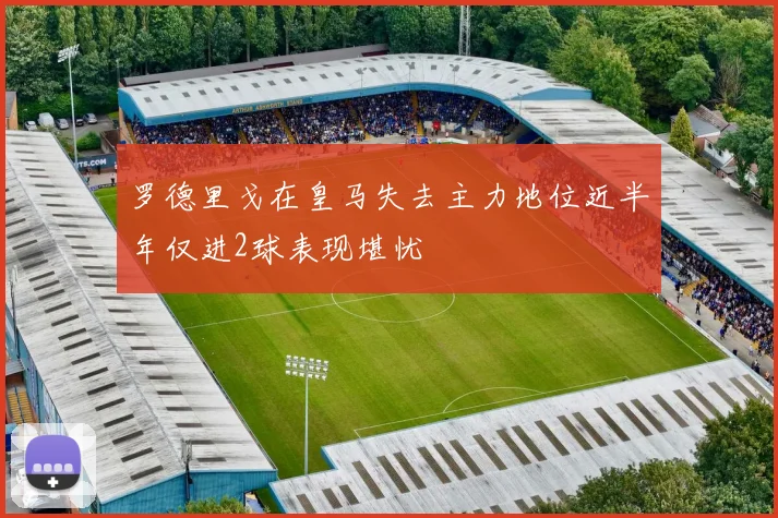罗德里戈在皇马失去主力地位近半年仅进2球表现堪忧